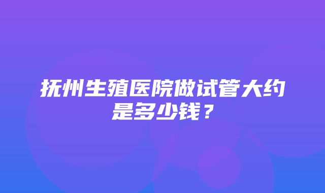 抚州生殖医院做试管大约是多少钱？