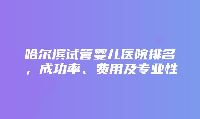 哈尔滨试管婴儿医院排名，成功率、费用及专业性