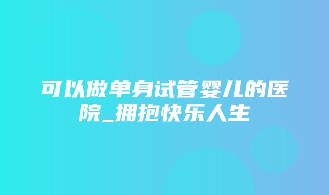 可以做单身试管婴儿的医院_拥抱快乐人生