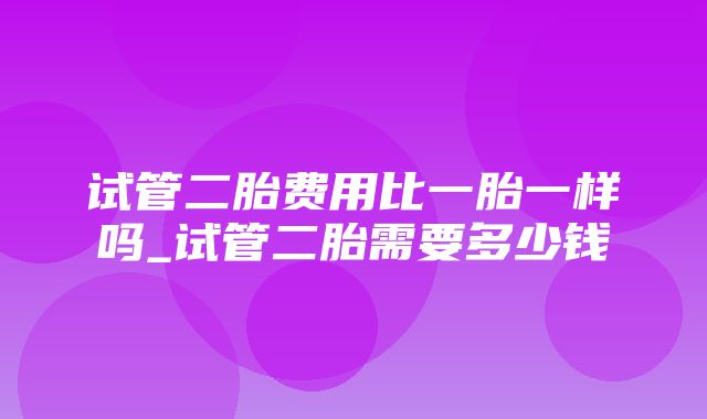 试管二胎费用比一胎一样吗_试管二胎需要多少钱