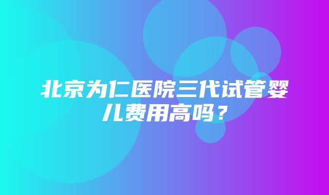 北京为仁医院三代试管婴儿费用高吗？