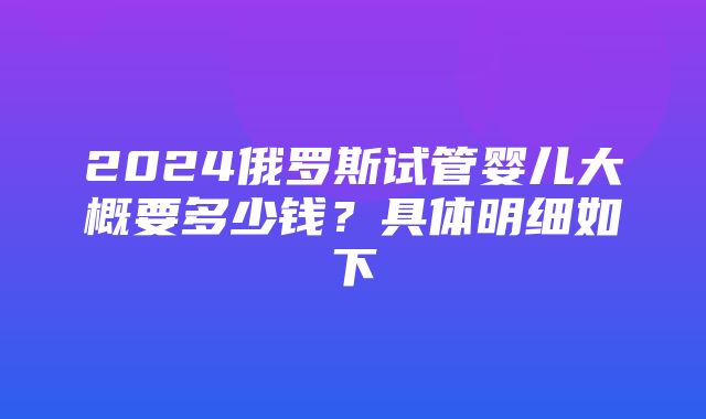 2024俄罗斯试管婴儿大概要多少钱？具体明细如下