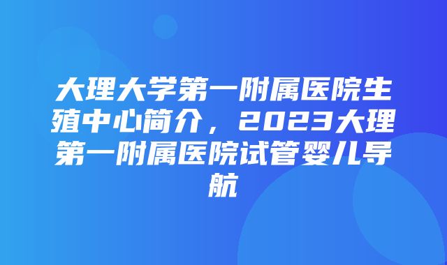 大理大学第一附属医院生殖中心简介，2023大理第一附属医院试管婴儿导航