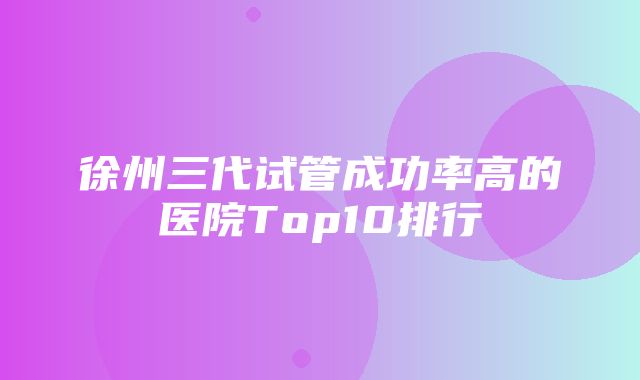 徐州三代试管成功率高的医院Top10排行