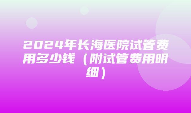 2024年长海医院试管费用多少钱（附试管费用明细）