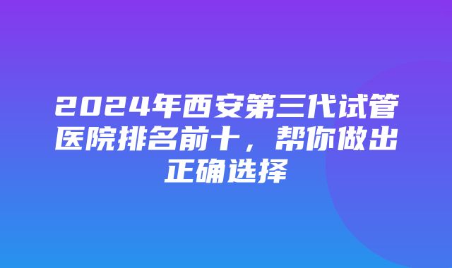 2024年西安第三代试管医院排名前十，帮你做出正确选择