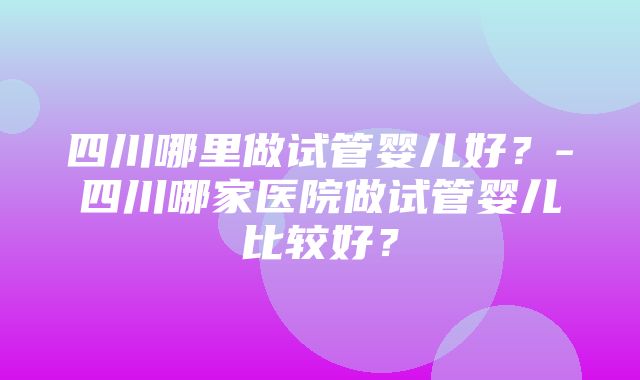 四川哪里做试管婴儿好？-四川哪家医院做试管婴儿比较好？