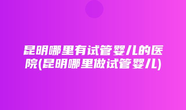 昆明哪里有试管婴儿的医院(昆明哪里做试管婴儿)