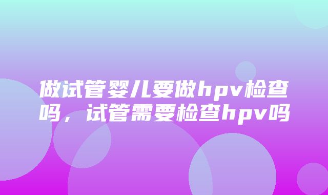 做试管婴儿要做hpv检查吗，试管需要检查hpv吗