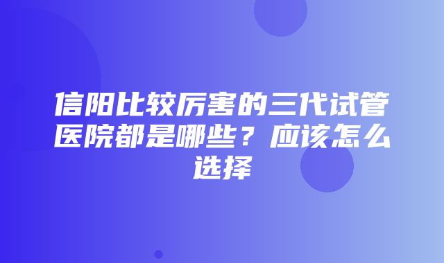 信阳比较厉害的三代试管医院都是哪些？应该怎么选择