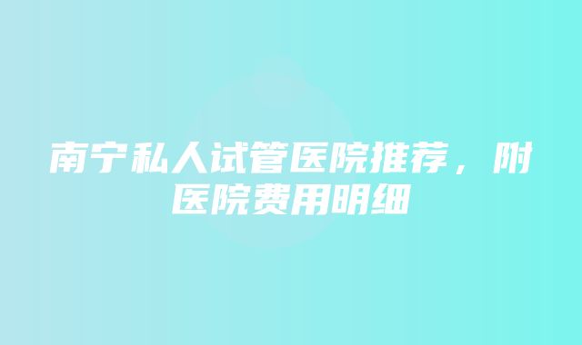 南宁私人试管医院推荐，附医院费用明细