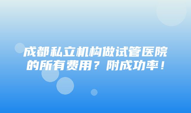 成都私立机构做试管医院的所有费用？附成功率！