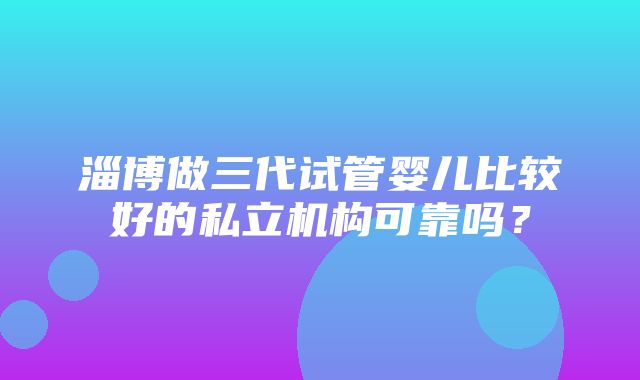 淄博做三代试管婴儿比较好的私立机构可靠吗？