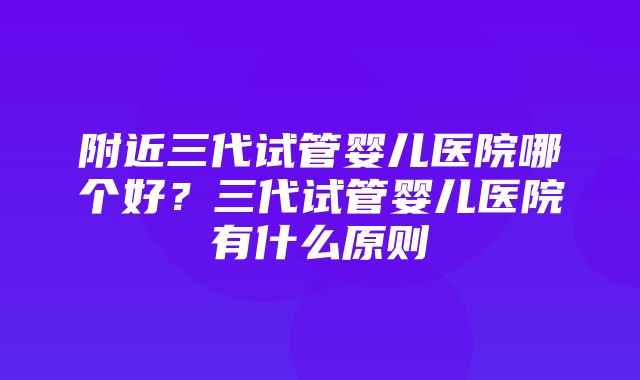 附近三代试管婴儿医院哪个好？三代试管婴儿医院有什么原则