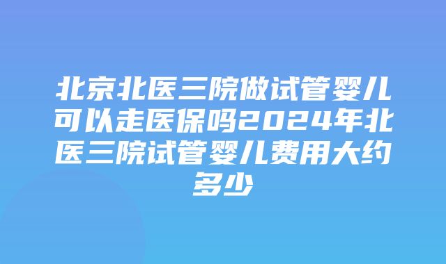 北京北医三院做试管婴儿可以走医保吗2024年北医三院试管婴儿费用大约多少