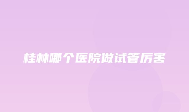 桂林哪个医院做试管厉害