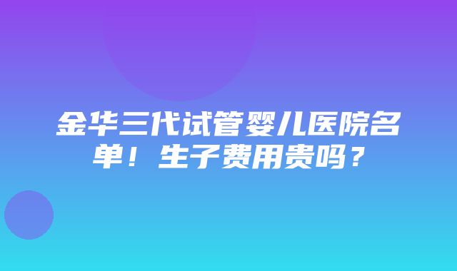 金华三代试管婴儿医院名单！生子费用贵吗？