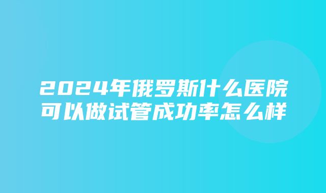 2024年俄罗斯什么医院可以做试管成功率怎么样