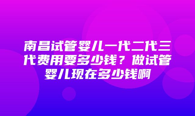 南昌试管婴儿一代二代三代费用要多少钱？做试管婴儿现在多少钱啊