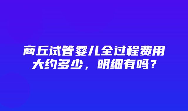 商丘试管婴儿全过程费用大约多少，明细有吗？