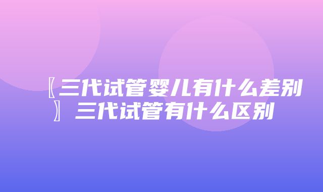 〖三代试管婴儿有什么差别〗三代试管有什么区别