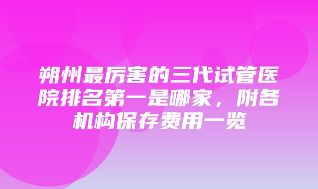 朔州最厉害的三代试管医院排名第一是哪家，附各机构保存费用一览