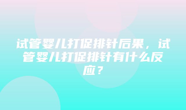 试管婴儿打促排针后果，试管婴儿打促排针有什么反应？