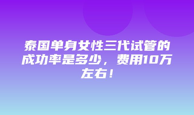 泰国单身女性三代试管的成功率是多少，费用10万左右！