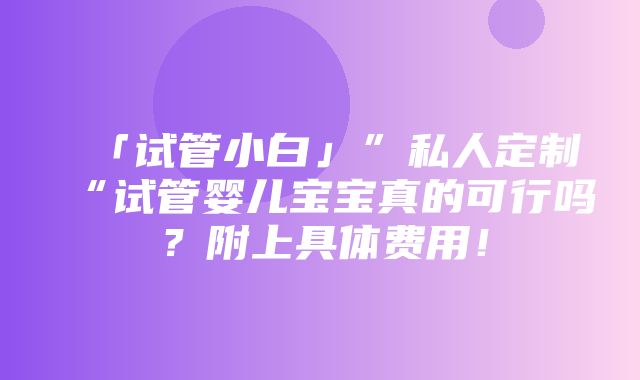 「试管小白」”私人定制“试管婴儿宝宝真的可行吗？附上具体费用！