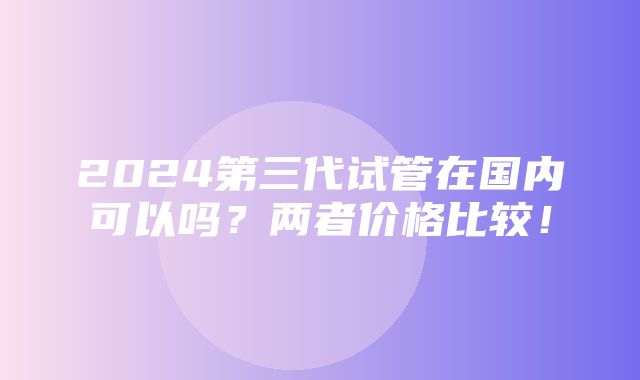 2024第三代试管在国内可以吗？两者价格比较！