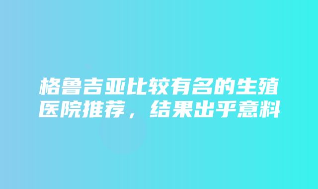 格鲁吉亚比较有名的生殖医院推荐，结果出乎意料