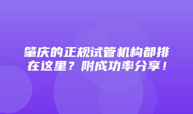 肇庆的正规试管机构都排在这里？附成功率分享！