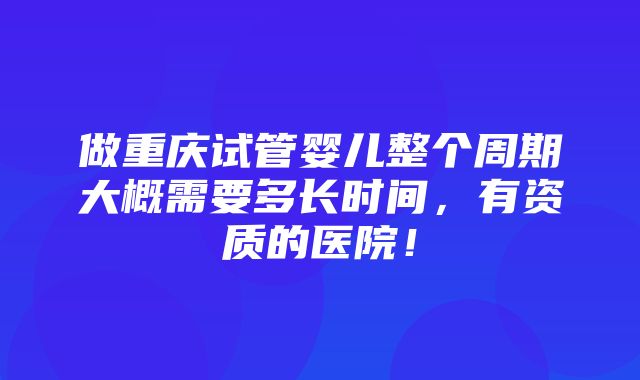 做重庆试管婴儿整个周期大概需要多长时间，有资质的医院！