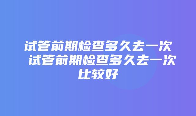 试管前期检查多久去一次 试管前期检查多久去一次比较好