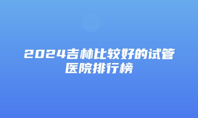 2024吉林比较好的试管医院排行榜