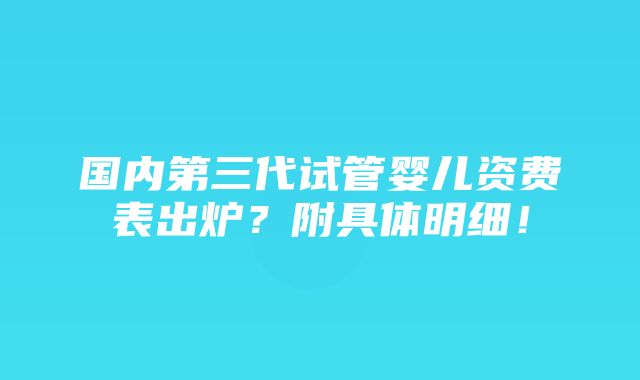 国内第三代试管婴儿资费表出炉？附具体明细！