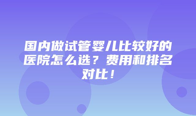 国内做试管婴儿比较好的医院怎么选？费用和排名对比！