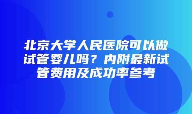 北京大学人民医院可以做试管婴儿吗？内附最新试管费用及成功率参考