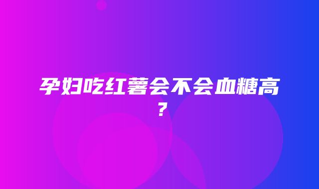 孕妇吃红薯会不会血糖高？