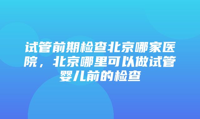 试管前期检查北京哪家医院，北京哪里可以做试管婴儿前的检查