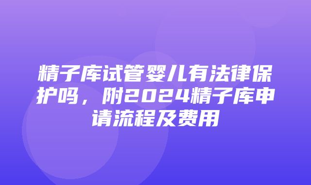 精子库试管婴儿有法律保护吗，附2024精子库申请流程及费用