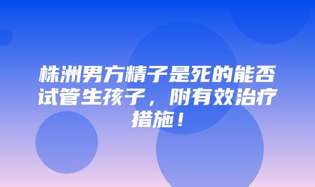 株洲男方精子是死的能否试管生孩子，附有效治疗措施！