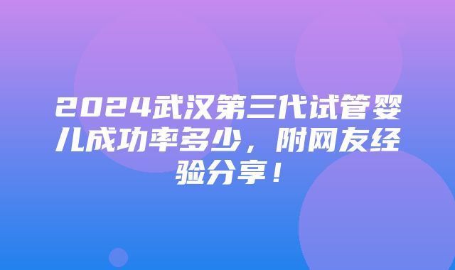 2024武汉第三代试管婴儿成功率多少，附网友经验分享！