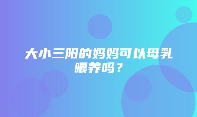 大小三阳的妈妈可以母乳喂养吗？