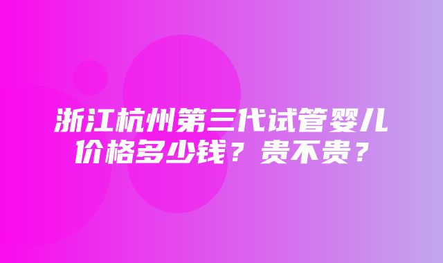 浙江杭州第三代试管婴儿价格多少钱？贵不贵？