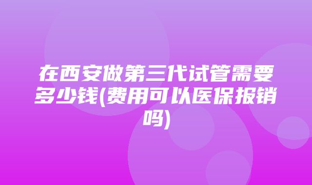 在西安做第三代试管需要多少钱(费用可以医保报销吗)