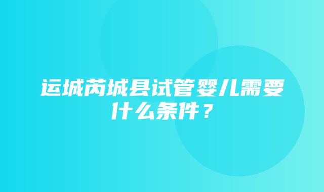 运城芮城县试管婴儿需要什么条件？