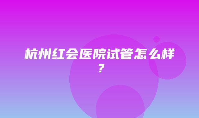 杭州红会医院试管怎么样？