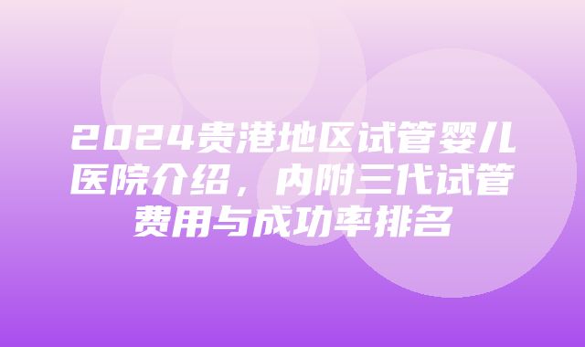 2024贵港地区试管婴儿医院介绍，内附三代试管费用与成功率排名