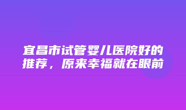 宜昌市试管婴儿医院好的推荐，原来幸福就在眼前